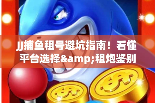 JJ捕鱼租号避坑指南！看懂平台选择&租炮鉴别技巧